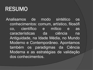 RESUMO
Analisamos de modo sintético os
conhecimentos: comum, artístico, filosófi
co, científico e mítico e as
características da ciência na
Antiguidade, na Idade Média, no Mundo
Moderno e Contemporâneo. Apontamos
também os paradigmas da Ciência
Moderna e as estratégias de validação
dos conhecimentos.
 