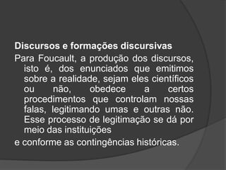 Discursos e formações discursivas
Para Foucault, a produção dos discursos,
isto é, dos enunciados que emitimos
sobre a realidade, sejam eles científicos
ou não, obedece a certos
procedimentos que controlam nossas
falas, legitimando umas e outras não.
Esse processo de legitimação se dá por
meio das instituições
e conforme as contingências históricas.
 