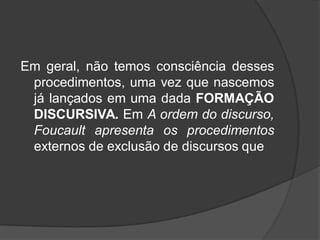 Em geral, não temos consciência desses
procedimentos, uma vez que nascemos
já lançados em uma dada FORMAÇÃO
DISCURSIVA. Em A ordem do discurso,
Foucault apresenta os procedimentos
externos de exclusão de discursos que
 