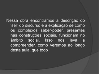 Nessa obra encontramos a descrição do
‘ser’ do discurso e a explicação de como
os complexos saber-poder, presentes
nas construções sociais, funcionam no
âmbito social. Isso nos leva a
compreender, como veremos ao longo
desta aula, que todo
 