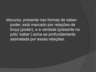 discurso, presente nas formas de saber-
poder, está marcado por relações de
força (poder), e a verdade (presente no
pólo ‘saber’) acha-se profundamente
assinalada por essas relações.
 