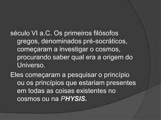 século VI a.C. Os primeiros filósofos
gregos, denominados pré-socráticos,
começaram a investigar o cosmos,
procurando saber qual era a origem do
Universo.
Eles começaram a pesquisar o princípio
ou os princípios que estariam presentes
em todas as coisas existentes no
cosmos ou na PHYSIS.
 