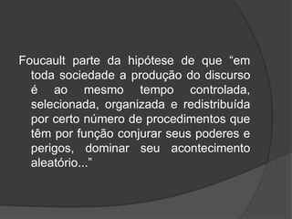 Foucault parte da hipótese de que “em
toda sociedade a produção do discurso
é ao mesmo tempo controlada,
selecionada, organizada e redistribuída
por certo número de procedimentos que
têm por função conjurar seus poderes e
perigos, dominar seu acontecimento
aleatório...”
 