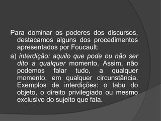 Para dominar os poderes dos discursos,
destacamos alguns dos procedimentos
apresentados por Foucault:
a) interdição: aquilo que pode ou não ser
dito a qualquer momento. Assim, não
podemos falar tudo, a qualquer
momento, em qualquer circunstância.
Exemplos de interdições: o tabu do
objeto, o direito privilegiado ou mesmo
exclusivo do sujeito que fala.
 