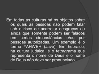 Em todas as culturas há os objetos sobre
os quais as pessoas não podem falar
sob o risco de acarretar desgraças ou
ainda que somente podem ser falados
em certas circunstâncias e/ou por
pessoas autorizadas. Um exemplo é o
termo YAHWEH (Javé). Em hebraico,
na cultura judaica, é o tetragrama que
representa o nome de Deus e o nome
de Deus não deve ser pronunciado.
 