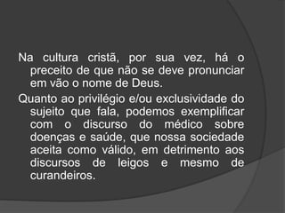 Na cultura cristã, por sua vez, há o
preceito de que não se deve pronunciar
em vão o nome de Deus.
Quanto ao privilégio e/ou exclusividade do
sujeito que fala, podemos exemplificar
com o discurso do médico sobre
doenças e saúde, que nossa sociedade
aceita como válido, em detrimento aos
discursos de leigos e mesmo de
curandeiros.
 