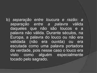 b) separação entre loucura e razão: a
separação entre a palavra válida
daqueles que não são loucos e a
palavra não válida. Durante séculos, na
Europa, a palavra do louco ou não era
validada (não era ouvida) ou era
escutada como uma palavra portadora
da verdade, pois nesse caso o louco era
visto como alguém especialmente
tocado pelo sagrado.
 