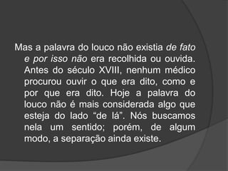 Mas a palavra do louco não existia de fato
e por isso não era recolhida ou ouvida.
Antes do século XVIII, nenhum médico
procurou ouvir o que era dito, como e
por que era dito. Hoje a palavra do
louco não é mais considerada algo que
esteja do lado “de lá”. Nós buscamos
nela um sentido; porém, de algum
modo, a separação ainda existe.
 
