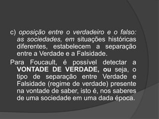 c) oposição entre o verdadeiro e o falso:
as sociedades, em situações históricas
diferentes, estabelecem a separação
entre a Verdade e a Falsidade.
Para Foucault, é possível detectar a
VONTADE DE VERDADE, ou seja, o
tipo de separação entre Verdade e
Falsidade (regime de verdade) presente
na vontade de saber, isto é, nos saberes
de uma sociedade em uma dada época.
 