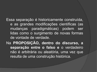 Essa separação é historicamente construída,
e as grandes modificações científicas (as
mudanças paradigmáticas) podem ser
lidas como o surgimento de novas formas
de vontade de verdade.
Na PROPOSIÇÃO, dentro do discurso, a
separação entre o falso e o verdadeiro
não é arbitrária ou aleatória, uma vez que
resulta de uma construção histórica.
 