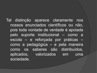 Tal distinção aparece claramente nos
nossos enunciados científicos ou não,
pois toda vontade de verdade é apoiada
pelo suporte institucional – como a
escola – e reforçada por práticas –
como a pedagógica – e pela maneira
como os saberes são distribuídos,
aplicados, valorizados em uma
sociedade.
 