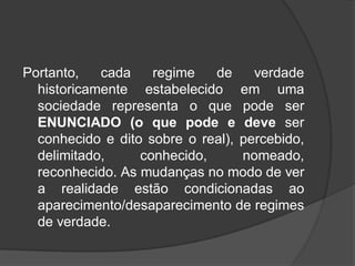 Portanto, cada regime de verdade
historicamente estabelecido em uma
sociedade representa o que pode ser
ENUNCIADO (o que pode e deve ser
conhecido e dito sobre o real), percebido,
delimitado, conhecido, nomeado,
reconhecido. As mudanças no modo de ver
a realidade estão condicionadas ao
aparecimento/desaparecimento de regimes
de verdade.
 