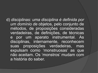 d) disciplinas: uma disciplina é definida por
um domínio de objetos, pelo conjunto de
métodos, de proposições consideradas
verdadeiras, de definições, de técnicas
e por um aparato instrumental. As
disciplinas, internamente, reconhecem
suas proposições verdadeiras, mas
expulsam como ‘monstruosas’ as que
não aceitam. Os ‘monstros’ mudam com
a história do saber.
 
