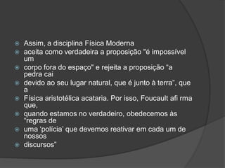  Assim, a disciplina Física Moderna
 aceita como verdadeira a proposição "é impossível
um
 corpo fora do espaço" e rejeita a proposição “a
pedra cai
 devido ao seu lugar natural, que é junto à terra”, que
a
 Física aristotélica acataria. Por isso, Foucault afi rma
que,
 quando estamos no verdadeiro, obedecemos às
“regras de
 uma ‘polícia’ que devemos reativar em cada um de
nossos
 discursos”
 