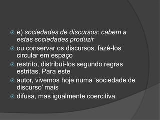  e) sociedades de discursos: cabem a
estas sociedades produzir
 ou conservar os discursos, fazê-los
circular em espaço
 restrito, distribuí-los segundo regras
estritas. Para este
 autor, vivemos hoje numa ‘sociedade de
discurso’ mais
 difusa, mas igualmente coercitiva.
 