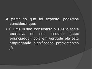 A partir do que foi exposto, podemos
considerar que:
• É uma ilusão considerar o sujeito fonte
exclusiva de seu discurso (seus
enunciados), pois em verdade ele está
empregando significados preexistentes
já
 