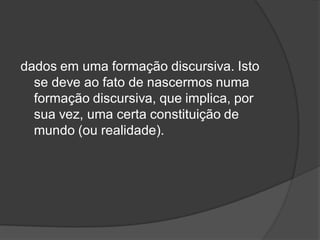 dados em uma formação discursiva. Isto
se deve ao fato de nascermos numa
formação discursiva, que implica, por
sua vez, uma certa constituição de
mundo (ou realidade).
 