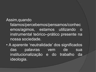 Assim,quando
falamos/percebemos/pensamos/conhec
emos/agimos, estamos utilizando o
instrumental teórico–prático presente na
nossa sociedade.
• A aparente ‘neutralidade’ dos significados
das palavras vem de sua
institucionalização e do trabalho da
ideologia.
 