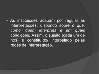 • As instituições acabam por regular as
interpretações, dispondo sobre o quê,
como, quem interpreta e em quais
condições. Assim, o sujeito (cada um de
nós) é constituído/ interpelado pelas
redes de interpretação.
 