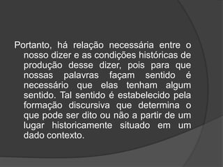 Portanto, há relação necessária entre o
nosso dizer e as condições históricas de
produção desse dizer, pois para que
nossas palavras façam sentido é
necessário que elas tenham algum
sentido. Tal sentido é estabelecido pela
formação discursiva que determina o
que pode ser dito ou não a partir de um
lugar historicamente situado em um
dado contexto.
 