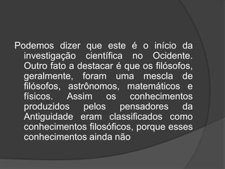 Podemos dizer que este é o início da
investigação científica no Ocidente.
Outro fato a destacar é que os filósofos,
geralmente, foram uma mescla de
filósofos, astrônomos, matemáticos e
físicos. Assim os conhecimentos
produzidos pelos pensadores da
Antiguidade eram classificados como
conhecimentos filosóficos, porque esses
conhecimentos ainda não
 