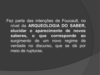 Fez parte das intenções de Foucault, no
nível da ARQUEOLOGIA DO SABER,
elucidar o aparecimento de novos
saberes, o que corresponde ao
surgimento de um novo regime de
verdade no discurso, que se dá por
meio de rupturas.
 