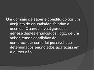 Um domínio de saber é constituído por um
conjunto de enunciados, falados e
escritos. Quando investigamos a
gênese destes enunciados, logo, de um
saber, temos condições de
compreender como foi possível que
determinados enunciados aparecessem
e outros não.
 