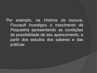 Por exemplo, na História da loucura,
Foucault investigou o nascimento da
Psiquiatria apresentando as condições
de possibilidade de seu aparecimento, a
partir dos estudos dos saberes e das
práticas
 