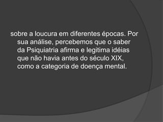 sobre a loucura em diferentes épocas. Por
sua análise, percebemos que o saber
da Psiquiatria afirma e legitima idéias
que não havia antes do século XIX,
como a categoria de doença mental.
 