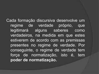 Cada formação discursiva desenvolve um
regime de verdade próprio, que
legitimará alguns saberes como
verdadeiros, na medida em que estes
estiverem de acordo com as premissas
presentes no regime de verdade. Por
conseguinte, o regime de verdade tem
força de normatização, isto é, tem
poder de normatização.
 