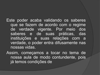 Este poder acaba validando os saberes
que se fazem de acordo com o regime
de verdade vigente. Por meio dos
saberes e de suas práticas, das
instituições e suas relações com a
verdade, o poder entra difusamente nas
nossas vidas.
Assim, começamos a tocar no tema de
nossa aula de modo contundente, pois
já temos condições de
 