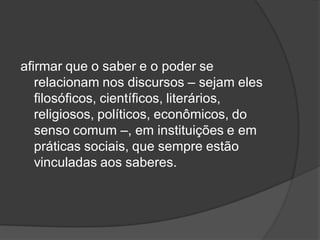 afirmar que o saber e o poder se
relacionam nos discursos – sejam eles
filosóficos, científicos, literários,
religiosos, políticos, econômicos, do
senso comum –, em instituições e em
práticas sociais, que sempre estão
vinculadas aos saberes.
 