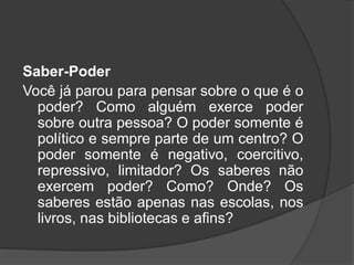Saber-Poder
Você já parou para pensar sobre o que é o
poder? Como alguém exerce poder
sobre outra pessoa? O poder somente é
político e sempre parte de um centro? O
poder somente é negativo, coercitivo,
repressivo, limitador? Os saberes não
exercem poder? Como? Onde? Os
saberes estão apenas nas escolas, nos
livros, nas bibliotecas e afins?
 