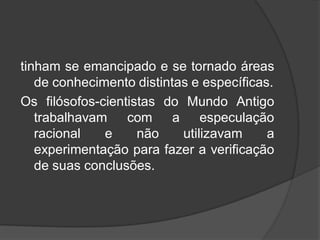 tinham se emancipado e se tornado áreas
de conhecimento distintas e específicas.
Os filósofos-cientistas do Mundo Antigo
trabalhavam com a especulação
racional e não utilizavam a
experimentação para fazer a verificação
de suas conclusões.
 