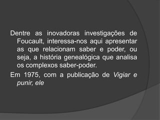 Dentre as inovadoras investigações de
Foucault, interessa-nos aqui apresentar
as que relacionam saber e poder, ou
seja, a história genealógica que analisa
os complexos saber-poder.
Em 1975, com a publicação de Vigiar e
punir, ele
 
