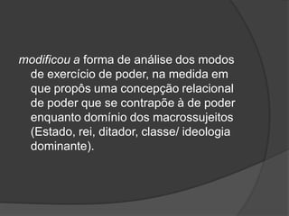 modificou a forma de análise dos modos
de exercício de poder, na medida em
que propôs uma concepção relacional
de poder que se contrapõe à de poder
enquanto domínio dos macrossujeitos
(Estado, rei, ditador, classe/ ideologia
dominante).
 