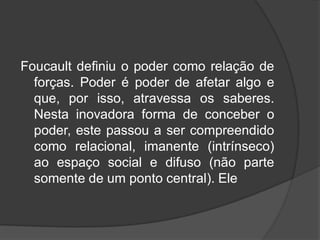 Foucault definiu o poder como relação de
forças. Poder é poder de afetar algo e
que, por isso, atravessa os saberes.
Nesta inovadora forma de conceber o
poder, este passou a ser compreendido
como relacional, imanente (intrínseco)
ao espaço social e difuso (não parte
somente de um ponto central). Ele
 