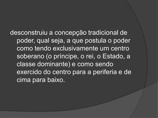 desconstruiu a concepção tradicional de
poder, qual seja, a que postula o poder
como tendo exclusivamente um centro
soberano (o príncipe, o rei, o Estado, a
classe dominante) e como sendo
exercido do centro para a periferia e de
cima para baixo.
 
