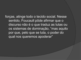 forças, atinge todo o tecido social. Nesse
sentido, Foucault pôde afirmar que o
discurso não é o que traduz as lutas ou
os sistemas de dominação, “mas aquilo
por que, pelo que se luta, o poder do
qual nos queremos apoderar”
 