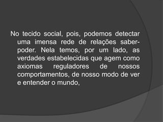 No tecido social, pois, podemos detectar
uma imensa rede de relações saber-
poder. Nela temos, por um lado, as
verdades estabelecidas que agem como
axiomas reguladores de nossos
comportamentos, de nosso modo de ver
e entender o mundo,
 