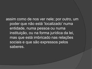 assim como de nos ver nele; por outro, um
poder que não está ‘localizado’ numa
entidade, numa pessoa ou numa
instituição, ou na forma jurídica da lei,
mas que está imbricado nas relações
sociais e que são expressos pelos
saberes.
 