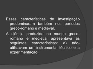 Essas características de investigação
predominaram também nos períodos
greco-romano e medieval.
A ciência produzida no mundo greco-
romano e medieval apresentava as
seguintes características: a) não-
utilizavam um instrumental técnico e a
experimentação;
 
