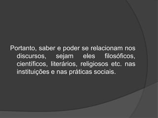 Portanto, saber e poder se relacionam nos
discursos, sejam eles filosóficos,
científicos, literários, religiosos etc. nas
instituições e nas práticas sociais.
 