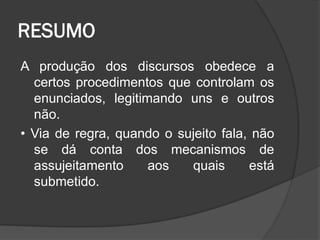 RESUMO
A produção dos discursos obedece a
certos procedimentos que controlam os
enunciados, legitimando uns e outros
não.
• Via de regra, quando o sujeito fala, não
se dá conta dos mecanismos de
assujeitamento aos quais está
submetido.
 