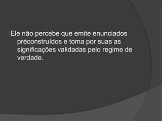 Ele não percebe que emite enunciados
préconstruídos e toma por suas as
significações validadas pelo regime de
verdade.
 