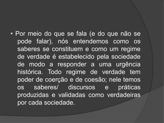 • Por meio do que se fala (e do que não se
pode falar), nós entendemos como os
saberes se constituem e como um regime
de verdade é estabelecido pela sociedade
de modo a responder a uma urgência
histórica. Todo regime de verdade tem
poder de coerção e de coesão; nele temos
os saberes/ discursos e práticas
produzidas e validadas como verdadeiras
por cada sociedade.
 