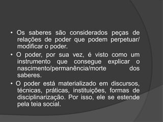 • Os saberes são considerados peças de
relações de poder que podem perpetuar/
modificar o poder.
• O poder, por sua vez, é visto como um
instrumento que consegue explicar o
nascimento/permanência/morte dos
saberes.
• O poder está materializado em discursos,
técnicas, práticas, instituições, formas de
disciplinarização. Por isso, ele se estende
pela teia social.
 