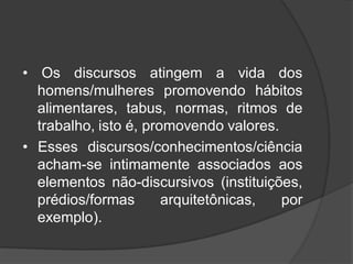 • Os discursos atingem a vida dos
homens/mulheres promovendo hábitos
alimentares, tabus, normas, ritmos de
trabalho, isto é, promovendo valores.
• Esses discursos/conhecimentos/ciência
acham-se intimamente associados aos
elementos não-discursivos (instituições,
prédios/formas arquitetônicas, por
exemplo).
 