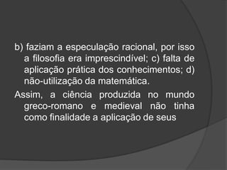 b) faziam a especulação racional, por isso
a filosofia era imprescindível; c) falta de
aplicação prática dos conhecimentos; d)
não-utilização da matemática.
Assim, a ciência produzida no mundo
greco-romano e medieval não tinha
como finalidade a aplicação de seus
 