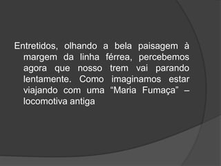 Entretidos, olhando a bela paisagem à
margem da linha férrea, percebemos
agora que nosso trem vai parando
lentamente. Como imaginamos estar
viajando com uma “Maria Fumaça” –
locomotiva antiga
 